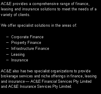 Text Box: AC&E provides a comprehensive range of finance, leasing and insurance solutions to meet the needs of a variety of clients.We offer specialist solutions in the areas of:  Corporate Finance  Property Finance  Infrastructure Finance  Leasing  InsuranceAC&E also has two specialist organizations to provide brokerage services and niche offerings in finance, leasing and insurance � AC&E Financial Services Pty Limited and AC&E Insurance Services Pty Limited.