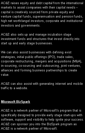 Text Box: AC&E raises equity and debt capital from the international markets to assist companies with their capital needs -- capital is creatively sourced from private equity and venture capital funds, superannuation and pension funds, high net worth/angel investors, corporate and institutional investors and governments.AC&E also sets up and manage incubation stage investment funds and structures that invest directly into start up and early stage businesses.  We can also assist businesses with defining exist strategies, initial public offerings (IPO), trade sales, corporate restructuring, mergers and acquisitions (M&A), in-sourcing, co-sourcing and outsourcing, joint ventures, alliances and forming business partnerships to create value.AC&E can also assist with generating internet and mobile traffic to a website.  Microsoft BizSparkAC&E is a network partner of Microsoft�s program that is specifically designed to provide early stage start-ups with software, support and visibility to help ignite your success. AC&E can sponsor you into the BizSpark program as AC&E is a network partner of Microsoft. 