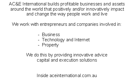 Text Box: AC&E International builds profitable businesses and assetsaround the world that positively and/or innovatively impactand change the way people work and liveWe work with entrepreneurs and companies involved in:                              -  Business                              -  Technology and Internet                              -  PropertyWe do this by providing innovative advicecapital and execution solutionsInside aceinternational.com.au