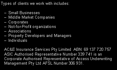 Text Box: Types of clients we work with includes:Small BusinessesMiddle Market CompaniesCorporatesNot-for-Profit organizationsAssociationsProperty Developers and ManagersIndividualsAC&E Insurance Services Pty Limited  ABN: 69 137 720 757 ASIC Authorised Representative Number 339 741 is an Corporate Authorised Representative of Access Underwriting Management Pty Ltd AFSL Number 306 931.