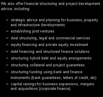 Text Box: We also offer financial structuring and project development advice, including:  strategic advice and planning for business, property    and infrastructure developments  establishing joint ventures  deal structuring, legal and commercial services  equity financing and private equity investment  debt financing and structured finance solutions  structuring hybrid debt and equity arrangements  structuring collateral and project guarantees  structuring funding using bank and finance    instruments (bank guarantees, letters of credit, etc)  capital raisings for business expansions, mergers    and acquisitions (corporate finance)